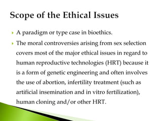  A paradigm or type case in bioethics.
 The moral controversies arising from sex selection
covers most of the major ethical issues in regard to
human reproductive technologies (HRT) because it
is a form of genetic engineering and often involves
the use of abortion, infertility treatment (such as
artificial insemination and in vitro fertilization),
human cloning and/or other HRT.
 