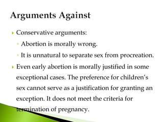 Conservative arguments:
◦ Abortion is morally wrong.
◦ It is unnatural to separate sex from procreation.
 Even early abortion is morally justified in some
exceptional cases. The preference for children’s
sex cannot serve as a justification for granting an
exception. It does not meet the criteria for
termination of pregnancy.
 