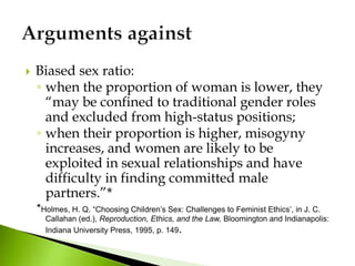  Biased sex ratio:
◦ when the proportion of woman is lower, they
“may be confined to traditional gender roles
and excluded from high-status positions;
◦ when their proportion is higher, misogyny
increases, and women are likely to be
exploited in sexual relationships and have
difficulty in finding committed male
partners.”*
*Holmes, H. Q. “Choosing Children’s Sex: Challenges to Feminist Ethics’, in J. C.
Callahan (ed.), Reproduction, Ethics, and the Law, Bloomington and Indianapolis:
Indiana University Press, 1995, p. 149.
 