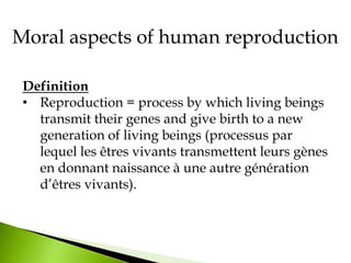 Moral aspects of human reproduction
Definition
• Reproduction = process by which living beings
transmit their genes and give birth to a new
generation of living beings (processus par
lequel les êtres vivants transmettent leurs gènes
en donnant naissance à une autre génération
d’êtres vivants).
 