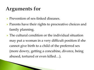  Prevention of sex-linked diseases.
 Parents have their rights to procreative choices and
family planning.
 The cultural condition or the individual situation
may put a woman in a very difficult position if she
cannot give birth to a child of the preferred sex
(more dowry, getting a concubine, divorce, being
abused, tortured or even killed…).
 