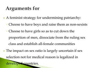  A feminist strategy for undermining patriarchy:
◦ Choose to have boys and raise them as non-sexists
◦ Choose to have girls so as to cut down the
proportion of men, dissociate from the ruling sex
class and establish all-female communities
 The impact on sex ratio is largely uncertain if sex
selection not for medical reason is legalized in
developed countries.
 