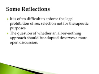  It is often difficult to enforce the legal
prohibition of sex selection not for therapeutic
purposes.
 The question of whether an all-or-nothing
approach should be adopted deserves a more
open discussion.
 