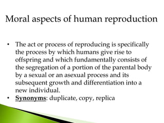 • The act or process of reproducing is specifically
the process by which humans give rise to
offspring and which fundamentally consists of
the segregation of a portion of the parental body
by a sexual or an asexual process and its
subsequent growth and differentiation into a
new individual.
• Synonyms: duplicate, copy, replica
Moral aspects of human reproduction
 