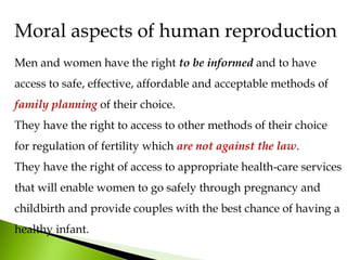 Men and women have the right to be informed and to have
access to safe, effective, affordable and acceptable methods of
family planning of their choice.
They have the right to access to other methods of their choice
for regulation of fertility which are not against the law.
They have the right of access to appropriate health-care services
that will enable women to go safely through pregnancy and
childbirth and provide couples with the best chance of having a
healthy infant.
Moral aspects of human reproduction
 