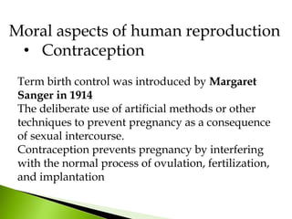 Moral aspects of human reproduction
• Contraception
Term birth control was introduced by Margaret
Sanger in 1914
The deliberate use of artificial methods or other
techniques to prevent pregnancy as a consequence
of sexual intercourse.
Contraception prevents pregnancy by interfering
with the normal process of ovulation, fertilization,
and implantation
 