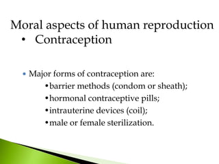 Moral aspects of human reproduction
• Contraception
 Major forms of contraception are:
•barrier methods (condom or sheath);
•hormonal contraceptive pills;
•intrauterine devices (coil);
•male or female sterilization.
 