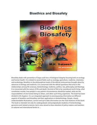 Bioethics and Biosafety
Biosafety deals with prevention of large scale loss of biological integrity focusing both on ecology
and human health. It is related to several fields such as ecology, agriculture, medicine, chemistry
and ecobiology. Bioethics is the philosophical study of the ethical controversies brought about by
advances in biology and medicine. It is concerned with the ethical questions that arise in the
relationships among life sciences, biotechnology, medicine, politics, law, philosophy and theology.
It is concerned with the nature of life and death, the kind of life to be considered worth living, what
constitutes murder, how people in very painful circumstances should be treated, what are the
responsibilities of one human being to others, and other such living organisms. The book has been
divided in 28 chapters. It is an integrated approach to encompassing information on different
aspects of bioethics and biosafety and their applications in biotechnology. Simple, clearly
understandable illustrations, correct and up to date information are the main features of this book.
The book is intended not only for undergraduate and postgraduate students of biotechnology,
genomics and related sciences, but is also aimed to draw attention of policy makers and teachers
at national and international levels to ...
 