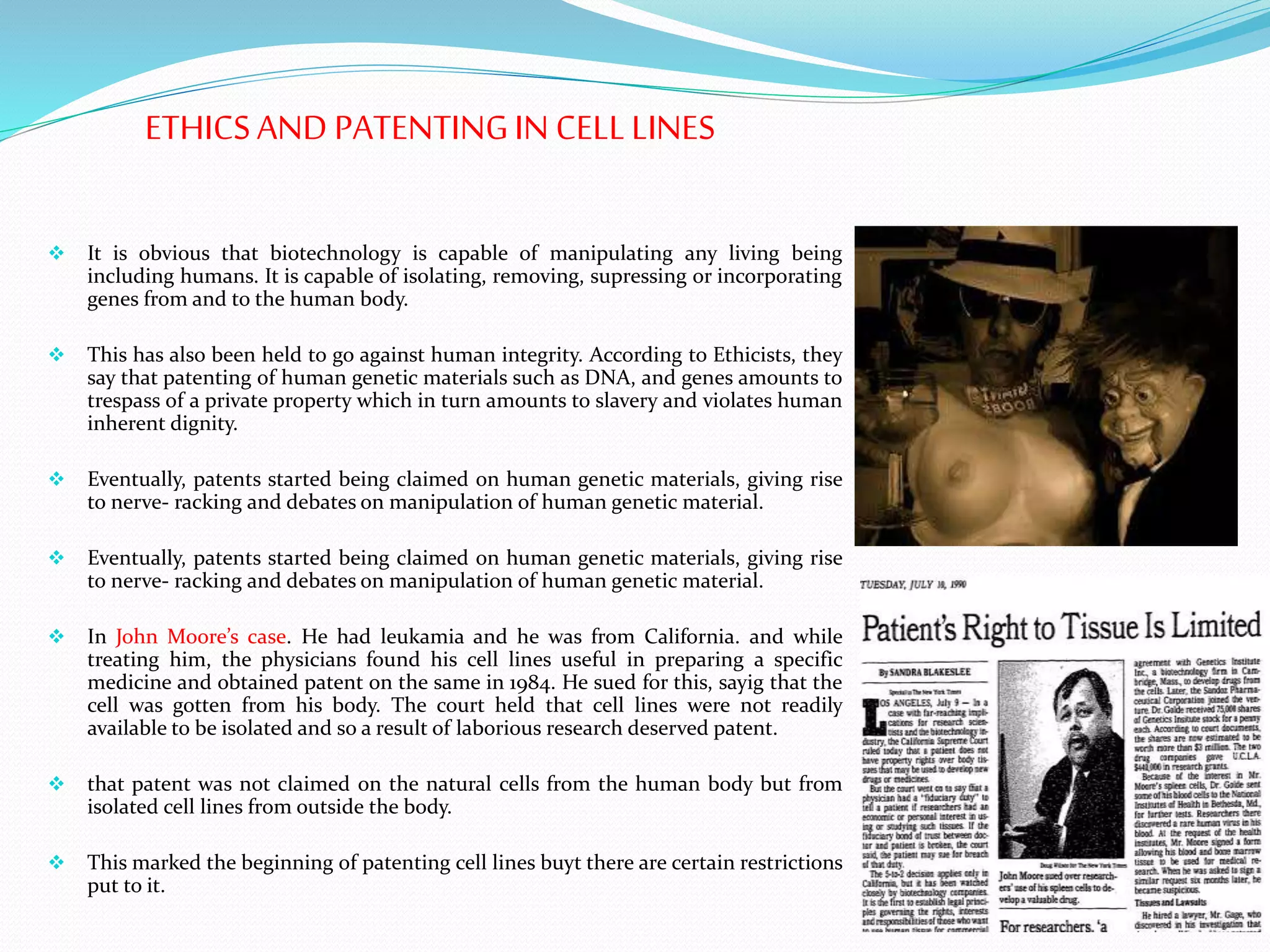 ETHICSAND PATENTINGIN CELLLINES
 It is obvious that biotechnology is capable of manipulating any living being
including humans. It is capable of isolating, removing, supressing or incorporating
genes from and to the human body.
 This has also been held to go against human integrity. According to Ethicists, they
say that patenting of human genetic materials such as DNA, and genes amounts to
trespass of a private property which in turn amounts to slavery and violates human
inherent dignity.
 Eventually, patents started being claimed on human genetic materials, giving rise
to nerve- racking and debates on manipulation of human genetic material.
 Eventually, patents started being claimed on human genetic materials, giving rise
to nerve- racking and debates on manipulation of human genetic material.
 In John Moore’s case. He had leukamia and he was from California. and while
treating him, the physicians found his cell lines useful in preparing a specific
medicine and obtained patent on the same in 1984. He sued for this, sayig that the
cell was gotten from his body. The court held that cell lines were not readily
available to be isolated and so a result of laborious research deserved patent.
 that patent was not claimed on the natural cells from the human body but from
isolated cell lines from outside the body.
 This marked the beginning of patenting cell lines buyt there are certain restrictions
put to it.
 