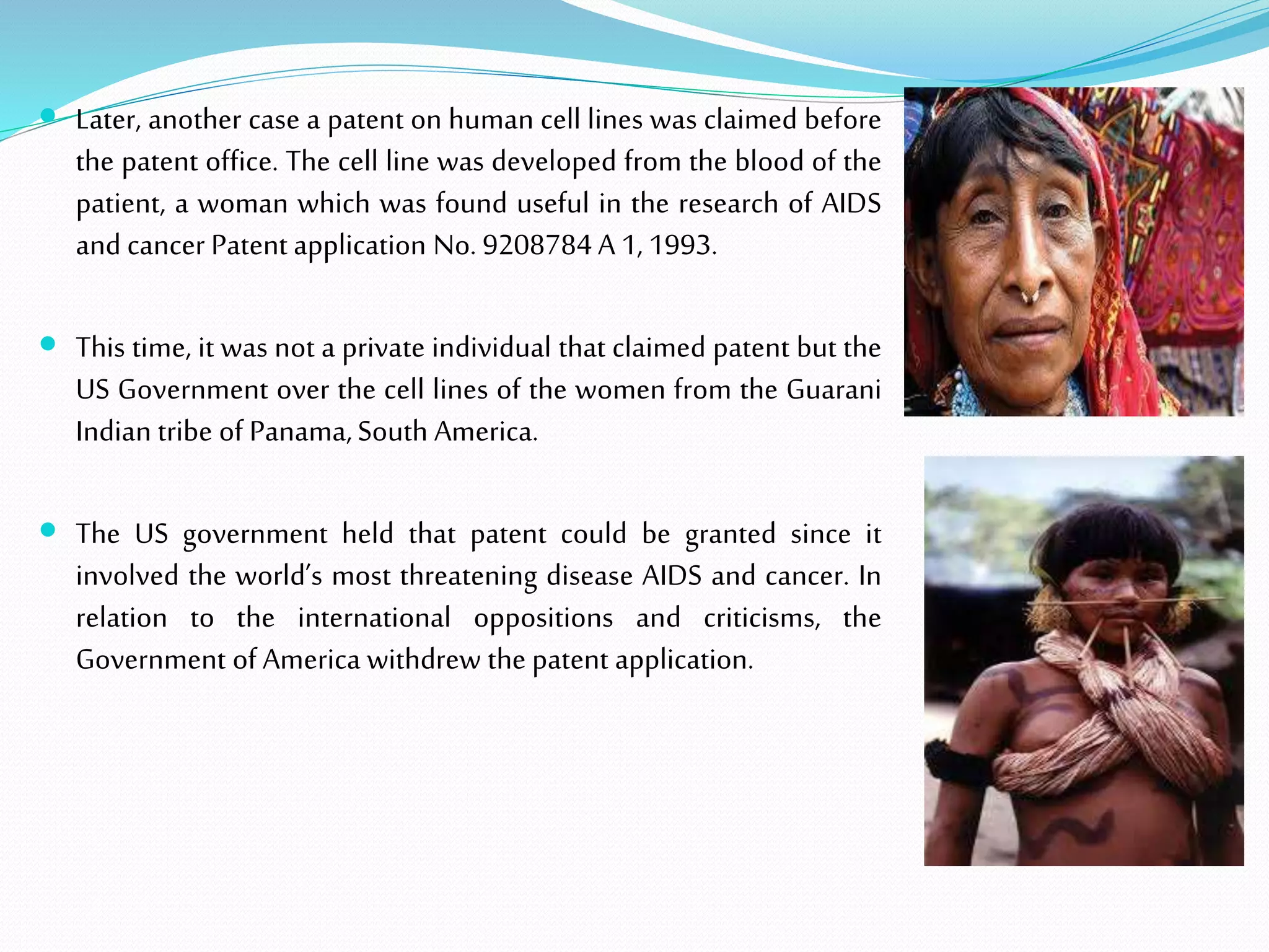  Later, another case a patent on human cell lines was claimed before
the patent office. The cell line was developed from the blood of the
patient, a woman which was found useful in the research of AIDS
and cancer Patent application No. 9208784 A 1, 1993.
 This time, it was not a private individual that claimed patent but the
US Government over the cell lines of the women from the Guarani
Indian tribe of Panama,South America.
 The US government held that patent could be granted since it
involved the world’s most threatening disease AIDS and cancer. In
relation to the international oppositions and criticisms, the
Government of America withdrew the patent application.
 