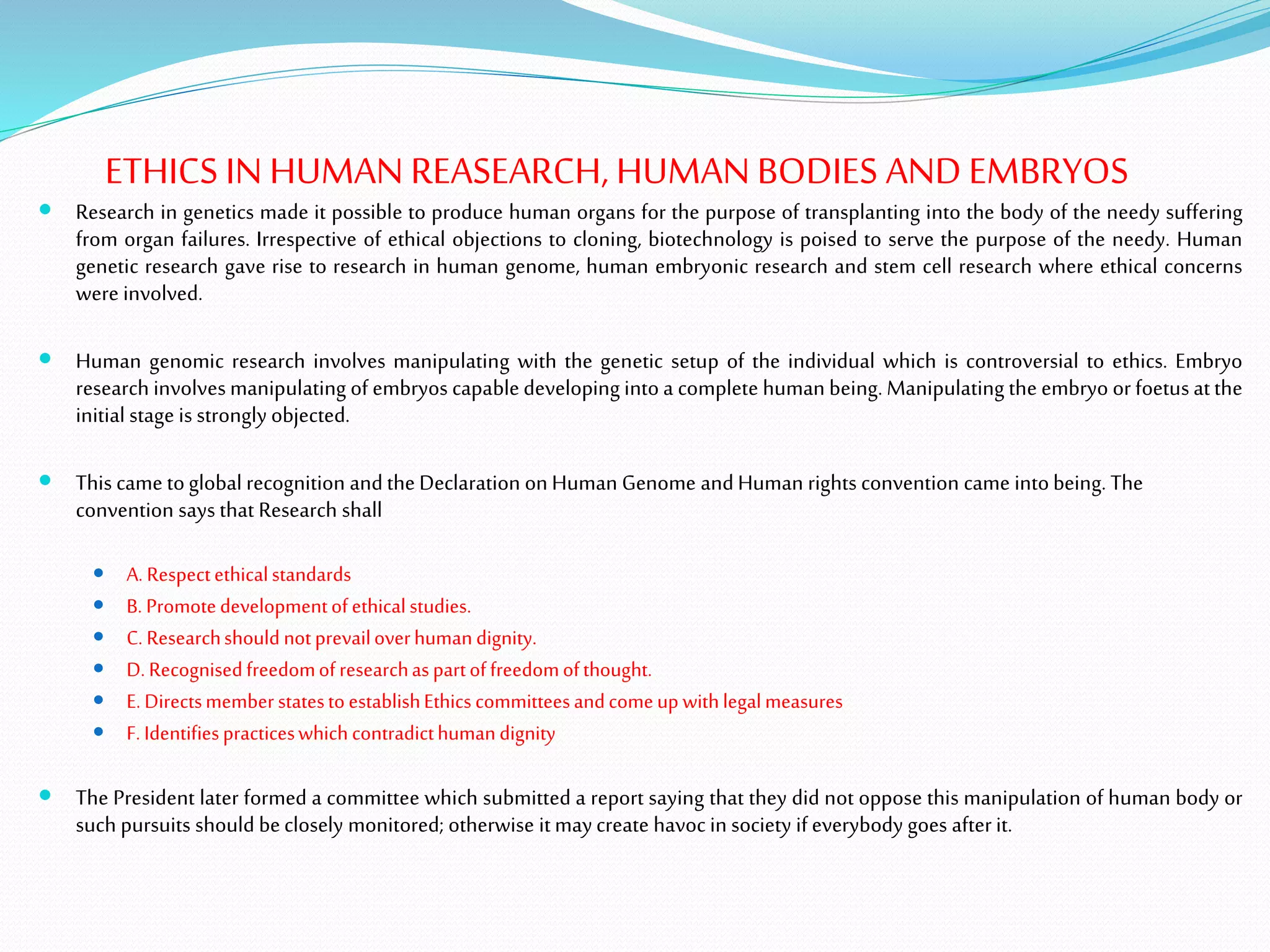 ETHICS INHUMAN REASEARCH, HUMANBODIES ANDEMBRYOS
 Research in genetics made it possible to produce human organs for the purpose of transplanting into the body of the needy suffering
from organ failures. Irrespective of ethical objections to cloning, biotechnology is poised to serve the purpose of the needy. Human
genetic research gave rise to research in human genome, human embryonic research and stem cell research where ethical concerns
were involved.
 Human genomic research involves manipulating with the genetic setup of the individual which is controversial to ethics. Embryo
research involves manipulating of embryos capabledeveloping into a complete human being. Manipulating the embryo or foetusatthe
initial stage is strongly objected.
 This came toglobal recognition andthe Declaration on Human Genome andHuman rights convention came intobeing. The
convention says that Research shall
 A. Respectethicalstandards
 B. Promotedevelopmentofethicalstudies.
 C. Researchshould notprevailoverhumandignity.
 D. Recognisedfreedomofresearchaspartoffreedomofthought.
 E. DirectsmemberstatestoestablishEthics committeesandcomeup withlegalmeasures
 F. Identifiespracticeswhichcontradicthumandignity
 The President later formed a committee which submitted a report saying that they did not oppose this manipulation of human body or
such pursuits should beclosely monitored; otherwise itmaycreate havoc in society ifeverybody goes after it.
 