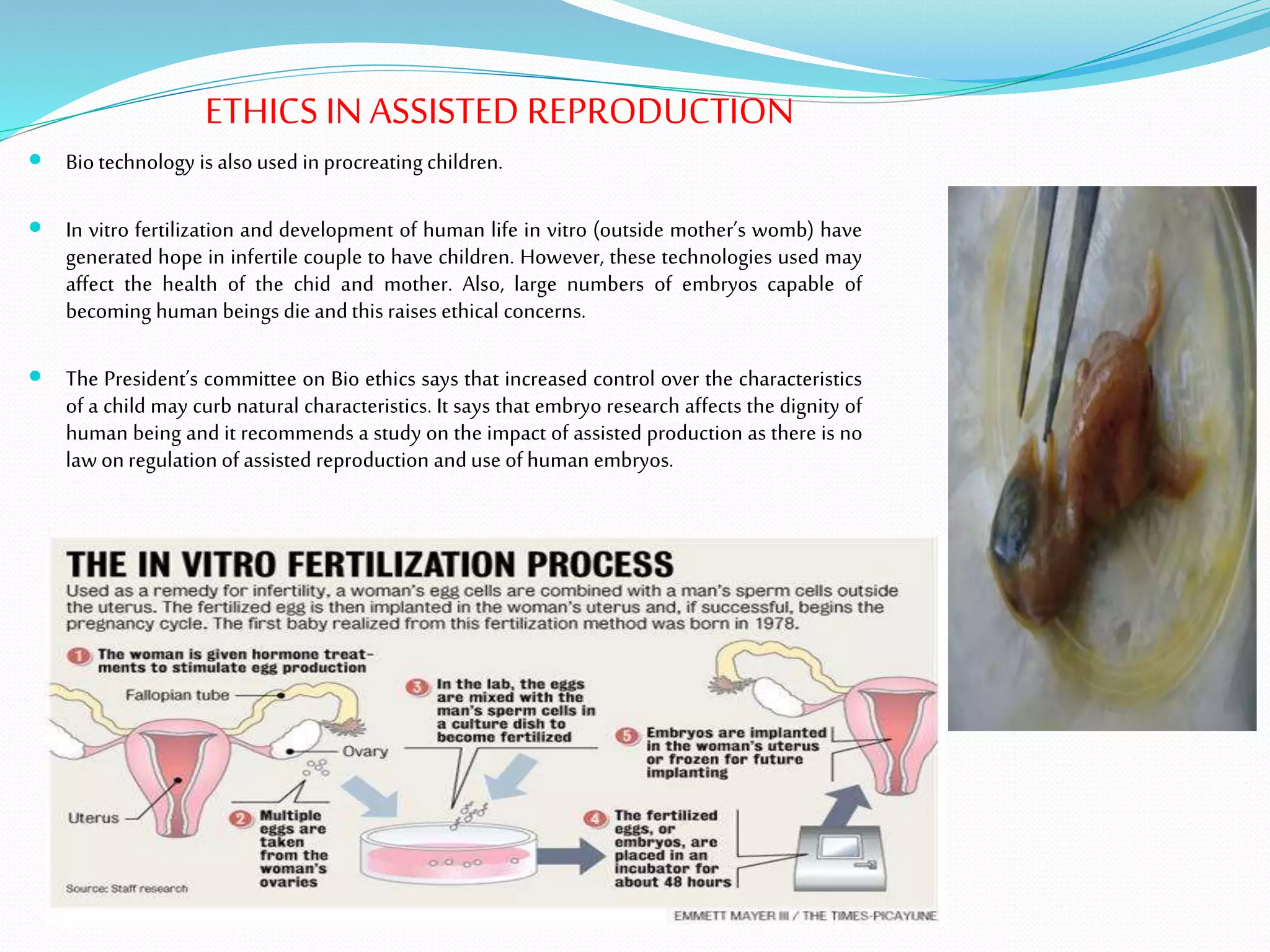 ETHICS INASSISTED REPRODUCTION
 Biotechnology is alsoused in procreating children.
 In vitro fertilization and development of human life in vitro (outside mother’s womb) have
generated hope in infertile couple to have children. However, these technologies used may
affect the health of the chid and mother. Also, large numbers of embryos capable of
becoming human beings die andthis raises ethical concerns.
 The President’s committee on Bio ethics says that increased control over the characteristics
of a child may curb natural characteristics. It says that embryo research affects the dignity of
human being and it recommends a study on the impact of assisted production as there is no
law on regulation of assisted reproduction anduse ofhuman embryos.
 
