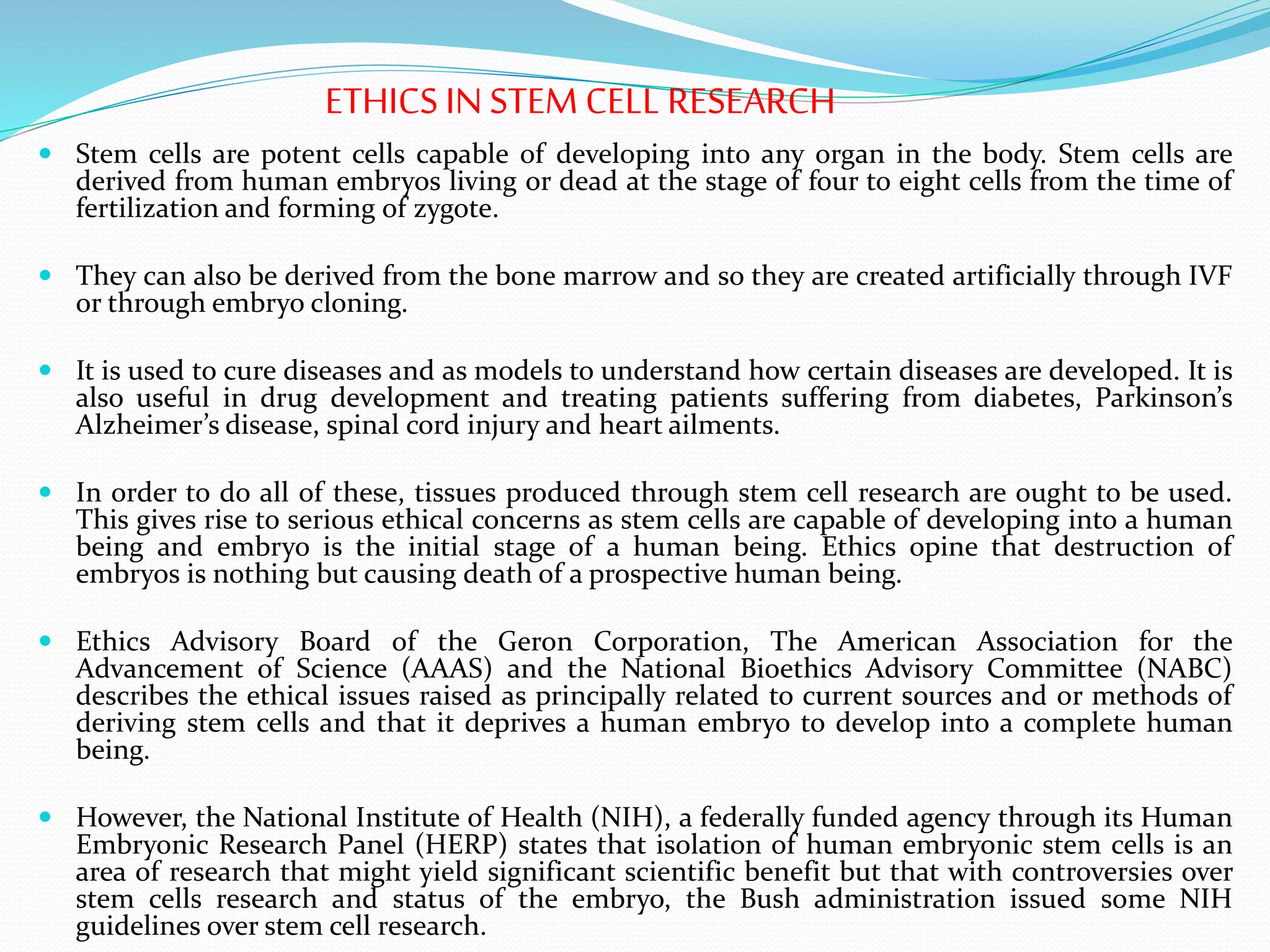 ETHICS IN STEM CELL RESEARCH
 Stem cells are potent cells capable of developing into any organ in the body. Stem cells are
derived from human embryos living or dead at the stage of four to eight cells from the time of
fertilization and forming of zygote.
 They can also be derived from the bone marrow and so they are created artificially through IVF
or through embryo cloning.
 It is used to cure diseases and as models to understand how certain diseases are developed. It is
also useful in drug development and treating patients suffering from diabetes, Parkinson’s
Alzheimer’s disease, spinal cord injury and heart ailments.
 In order to do all of these, tissues produced through stem cell research are ought to be used.
This gives rise to serious ethical concerns as stem cells are capable of developing into a human
being and embryo is the initial stage of a human being. Ethics opine that destruction of
embryos is nothing but causing death of a prospective human being.
 Ethics Advisory Board of the Geron Corporation, The American Association for the
Advancement of Science (AAAS) and the National Bioethics Advisory Committee (NABC)
describes the ethical issues raised as principally related to current sources and or methods of
deriving stem cells and that it deprives a human embryo to develop into a complete human
being.
 However, the National Institute of Health (NIH), a federally funded agency through its Human
Embryonic Research Panel (HERP) states that isolation of human embryonic stem cells is an
area of research that might yield significant scientific benefit but that with controversies over
stem cells research and status of the embryo, the Bush administration issued some NIH
guidelines over stem cell research.
 