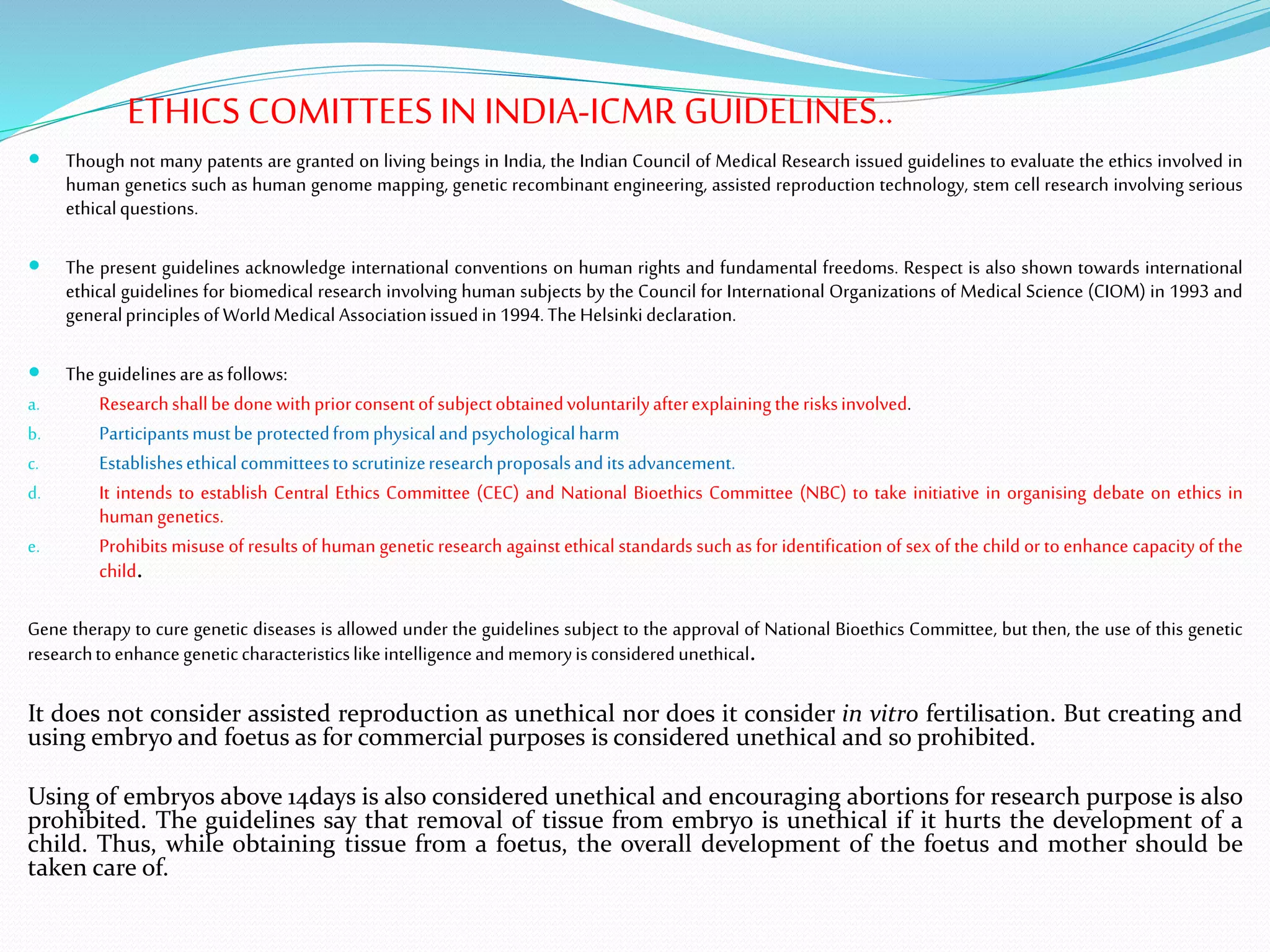 ETHICS COMITTEES IN INDIA-ICMR GUIDELINES..
 Though not many patents are granted on living beings in India, the Indian Council of Medical Research issued guidelines to evaluate the ethics involved in
human genetics such as human genome mapping, genetic recombinant engineering, assisted reproduction technology, stem cell research involving serious
ethicalquestions.
 The present guidelines acknowledge international conventions on human rights and fundamental freedoms. Respect is also shown towards international
ethical guidelines for biomedical research involving human subjects by the Council for International Organizations of Medical Science (CIOM) in 1993 and
generalprinciplesof WorldMedical Associationissuedin1994.TheHelsinkideclaration.
 Theguidelinesareasfollows:
a. Researchshallbe donewithpriorconsentofsubjectobtainedvoluntarilyafterexplainingtherisksinvolved.
b. Participantsmustbe protectedfromphysicalandpsychologicalharm
c. Establishesethical committeestoscrutinizeresearchproposalsanditsadvancement.
d. It intends to establish Central Ethics Committee (CEC) and National Bioethics Committee (NBC) to take initiative in organising debate on ethics in
humangenetics.
e. Prohibits misuse of results of human genetic research against ethical standards such as for identification of sex of the child or to enhance capacity of the
child.
Gene therapy to cure genetic diseases is allowed under the guidelines subject to the approval of National Bioethics Committee, but then, the use of this genetic
researchtoenhancegeneticcharacteristicslikeintelligenceandmemoryisconsideredunethical.
It does not consider assisted reproduction as unethical nor does it consider in vitro fertilisation. But creating and
using embryo and foetus as for commercial purposes is considered unethical and so prohibited.
Using of embryos above 14days is also considered unethical and encouraging abortions for research purpose is also
prohibited. The guidelines say that removal of tissue from embryo is unethical if it hurts the development of a
child. Thus, while obtaining tissue from a foetus, the overall development of the foetus and mother should be
taken care of.
 
