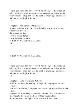 These questions can be used with “clickers,” cell phones, or
other audience response systems to increase participation in
your classes. They can also be used to encourage discussion
without technological input.
53
Chapter 7: Participation Questions7
In your opinion, which of the following best represents the
“American Dream”?
the American flag
a white picket fence
a wallet full of money
© 2018 W. W. Norton & Co., Inc.
54
© 2018 W. W. Norton & Co., Inc.
These questions can be used with “clickers,” cell phones, or
other audience response systems to increase participation in
your classes. They can also be used to encourage discussion
without technological input.
54
Chapter 7: Data Workshop Activity
Refer to the Data Workshop on page 195 to prepare for this
activity.
You are a sociologist engaged in a research project about social
class.
Observe the following video clip and take field notes on 1–2
individuals. Look for markers of their social class.
Be prepared to share your field notes with the class.
 