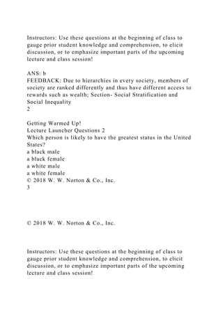 Instructors: Use these questions at the beginning of class to
gauge prior student knowledge and comprehension, to elicit
discussion, or to emphasize important parts of the upcoming
lecture and class session!
ANS: b
FEEDBACK: Due to hierarchies in every society, members of
society are ranked differently and thus have different access to
rewards such as wealth; Section- Social Stratification and
Social Inequality
2
Getting Warmed Up!
Lecture Launcher Questions 2
Which person is likely to have the greatest status in the United
States?
a black male
a black female
a white male
a white female
© 2018 W. W. Norton & Co., Inc.
3
© 2018 W. W. Norton & Co., Inc.
Instructors: Use these questions at the beginning of class to
gauge prior student knowledge and comprehension, to elicit
discussion, or to emphasize important parts of the upcoming
lecture and class session!
 