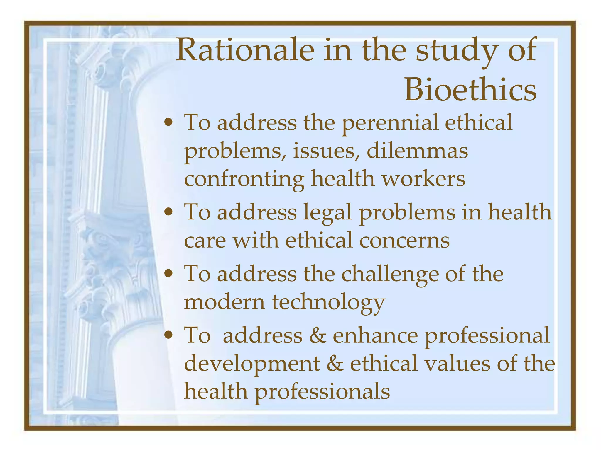 Rationale in the study of
Bioethics
• To address the perennial ethical
problems, issues, dilemmas
confronting health workers
• To address legal problems in health
care with ethical concerns
• To address the challenge of the
modern technology
• To address & enhance professional
development & ethical values of the
health professionals
 