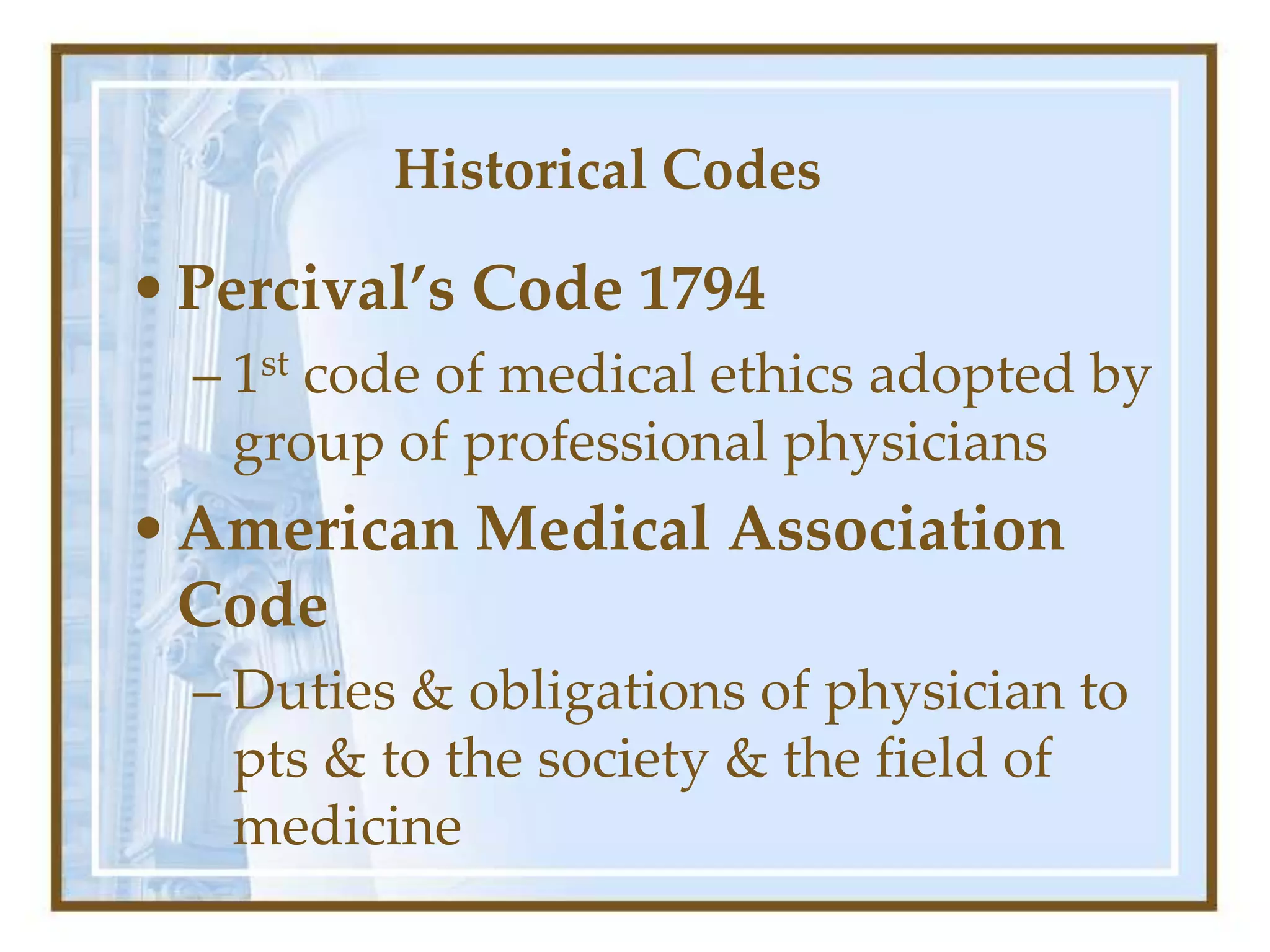 Historical Codes
•Percival’s Code 1794
– 1st code of medical ethics adopted by
group of professional physicians
•American Medical Association
Code
– Duties & obligations of physician to
pts & to the society & the field of
medicine
 