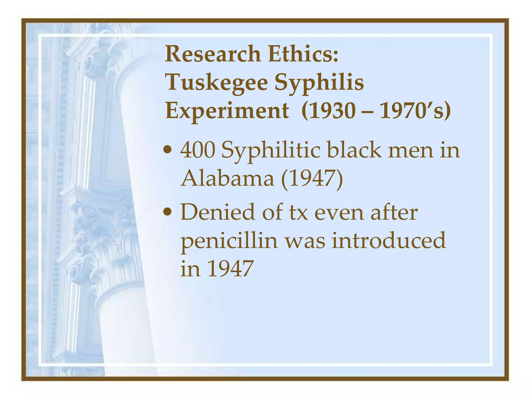 Research Ethics:
Tuskegee Syphilis
Experiment (1930 – 1970’s)
• 400 Syphilitic black men in
Alabama (1947)
• Denied of tx even after
penicillin was introduced
in 1947
 