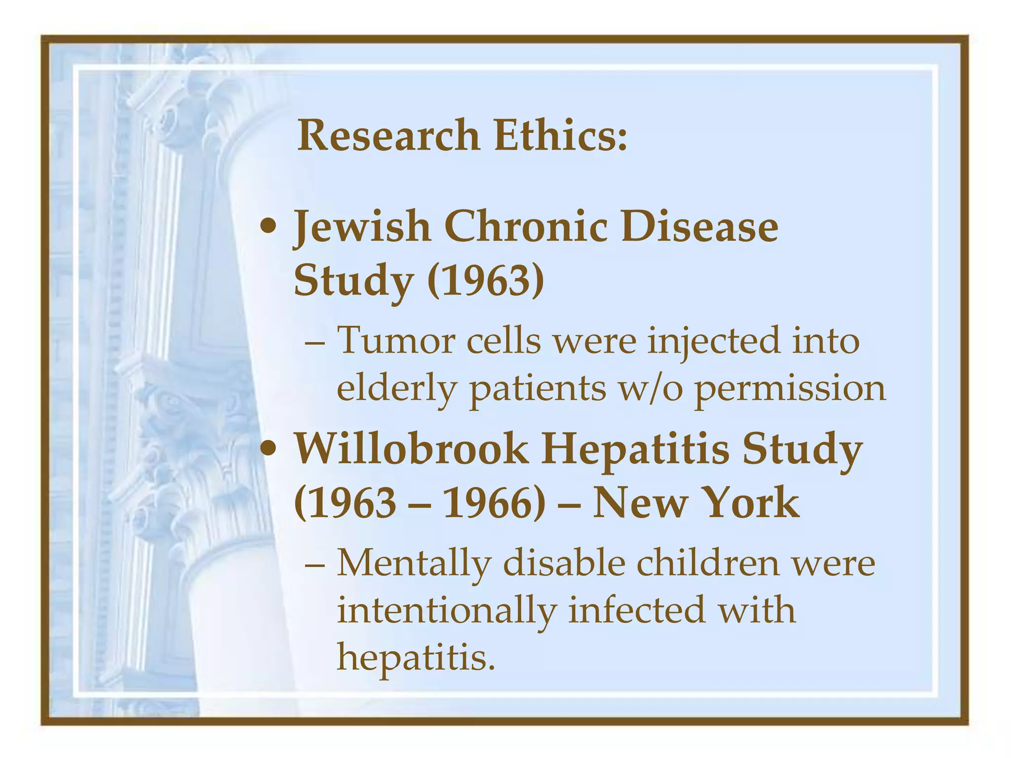 Research Ethics:
• Jewish Chronic Disease
Study (1963)
– Tumor cells were injected into
elderly patients w/o permission
• Willobrook Hepatitis Study
(1963 – 1966) – New York
– Mentally disable children were
intentionally infected with
hepatitis.
 