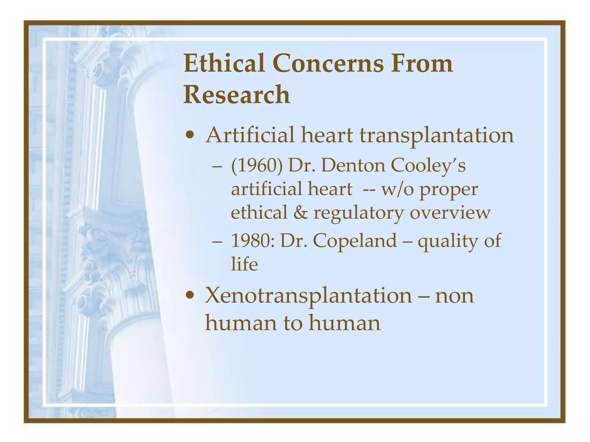 Ethical Concerns From
Research
• Artificial heart transplantation
– (1960) Dr. Denton Cooley’s
artificial heart -- w/o proper
ethical & regulatory overview
– 1980: Dr. Copeland – quality of
life
• Xenotransplantation – non
human to human
 