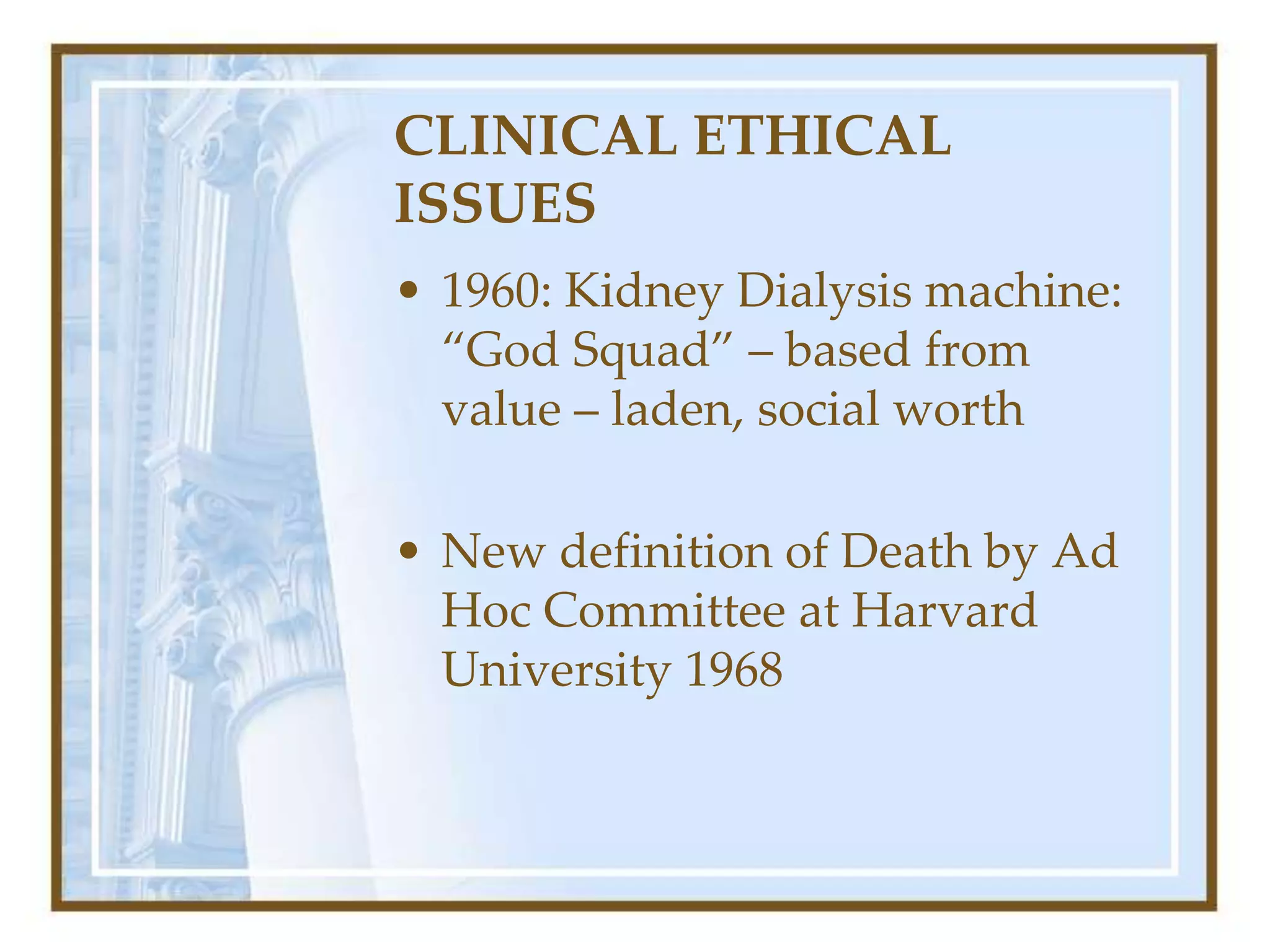 CLINICAL ETHICAL
ISSUES
• 1960: Kidney Dialysis machine:
“God Squad” – based from
value – laden, social worth
• New definition of Death by Ad
Hoc Committee at Harvard
University 1968
 