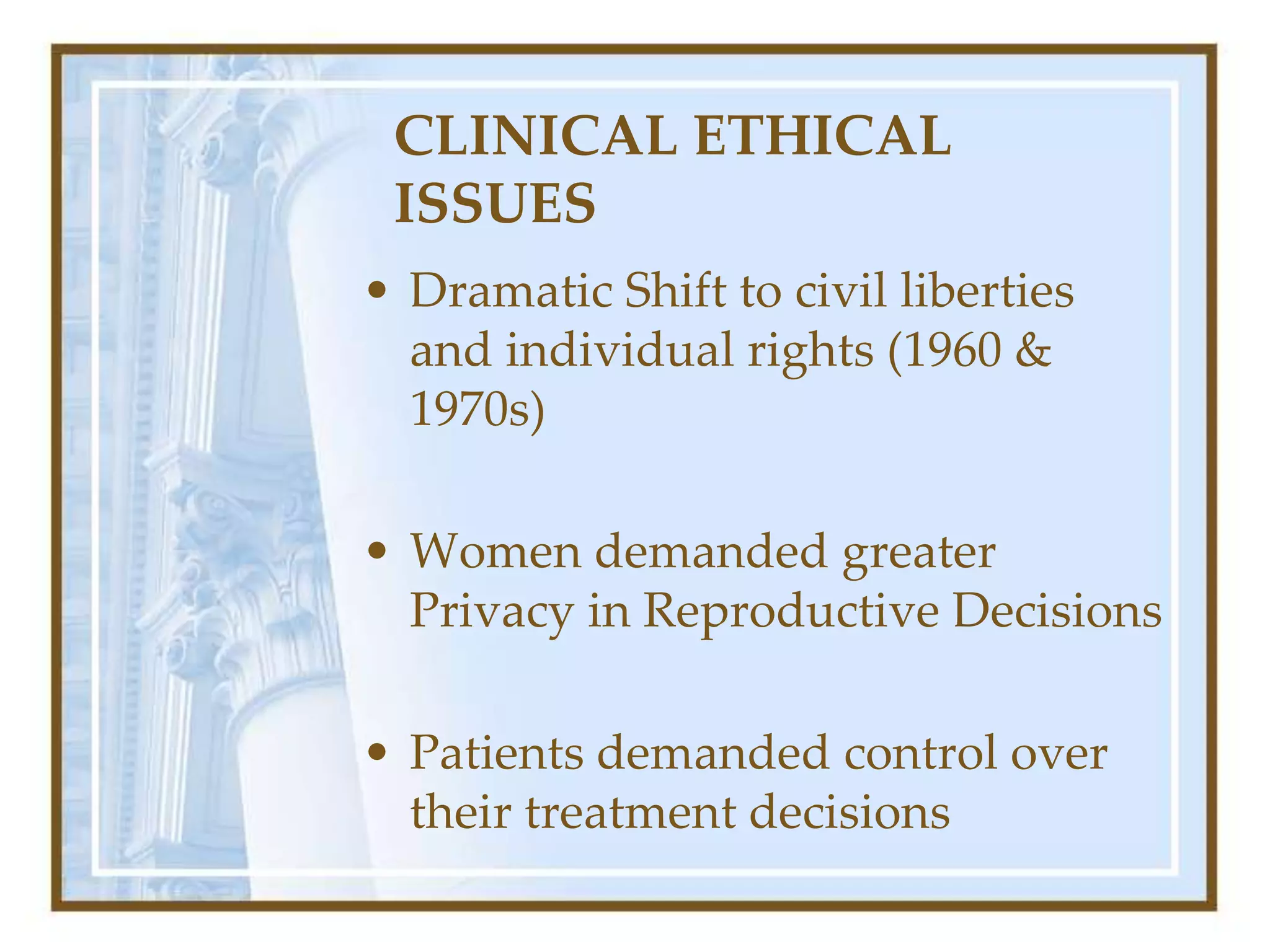 CLINICAL ETHICAL
ISSUES
• Dramatic Shift to civil liberties
and individual rights (1960 &
1970s)
• Women demanded greater
Privacy in Reproductive Decisions
• Patients demanded control over
their treatment decisions
 