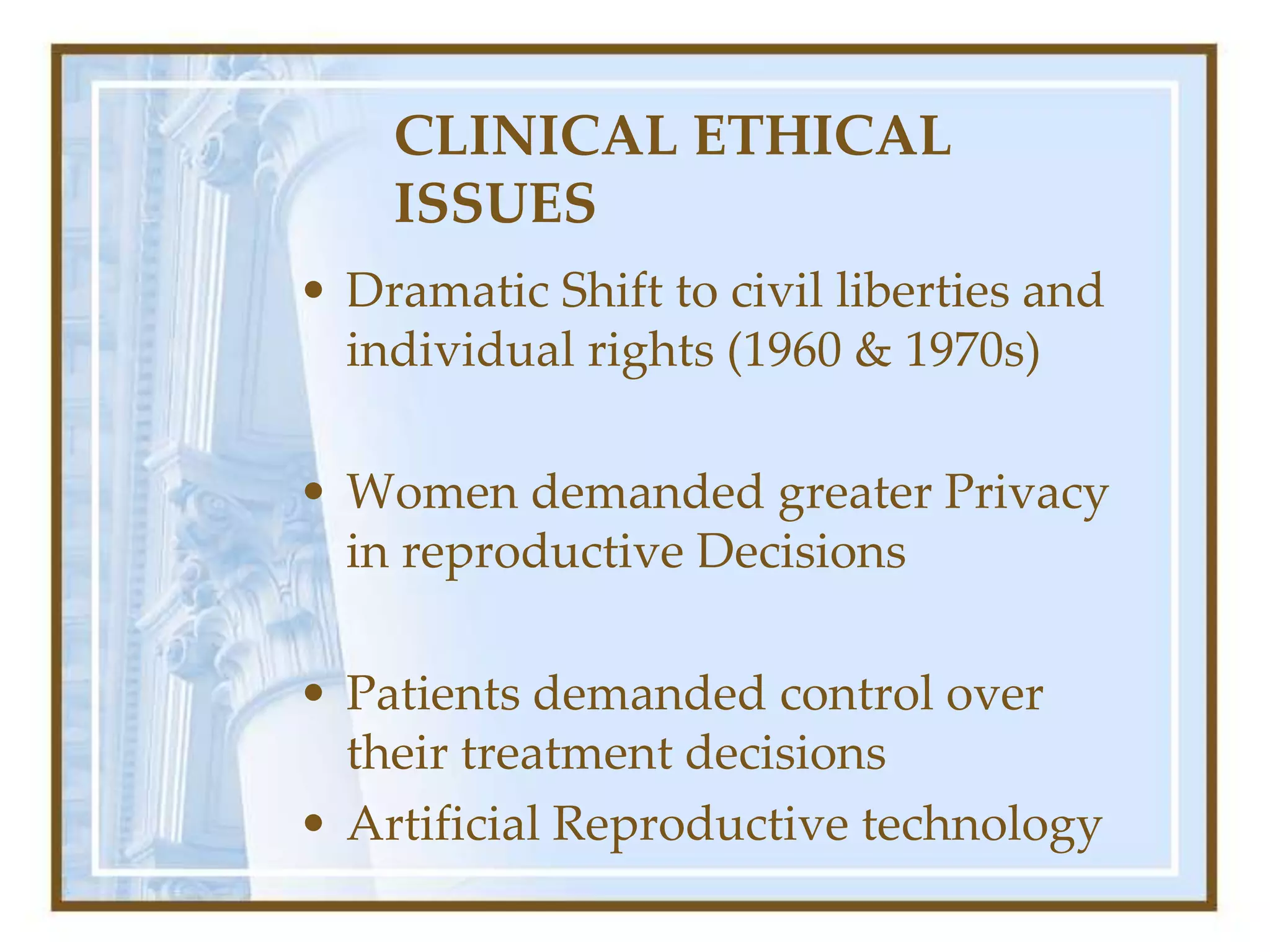 CLINICAL ETHICAL
ISSUES
• Dramatic Shift to civil liberties and
individual rights (1960 & 1970s)
• Women demanded greater Privacy
in reproductive Decisions
• Patients demanded control over
their treatment decisions
• Artificial Reproductive technology
 