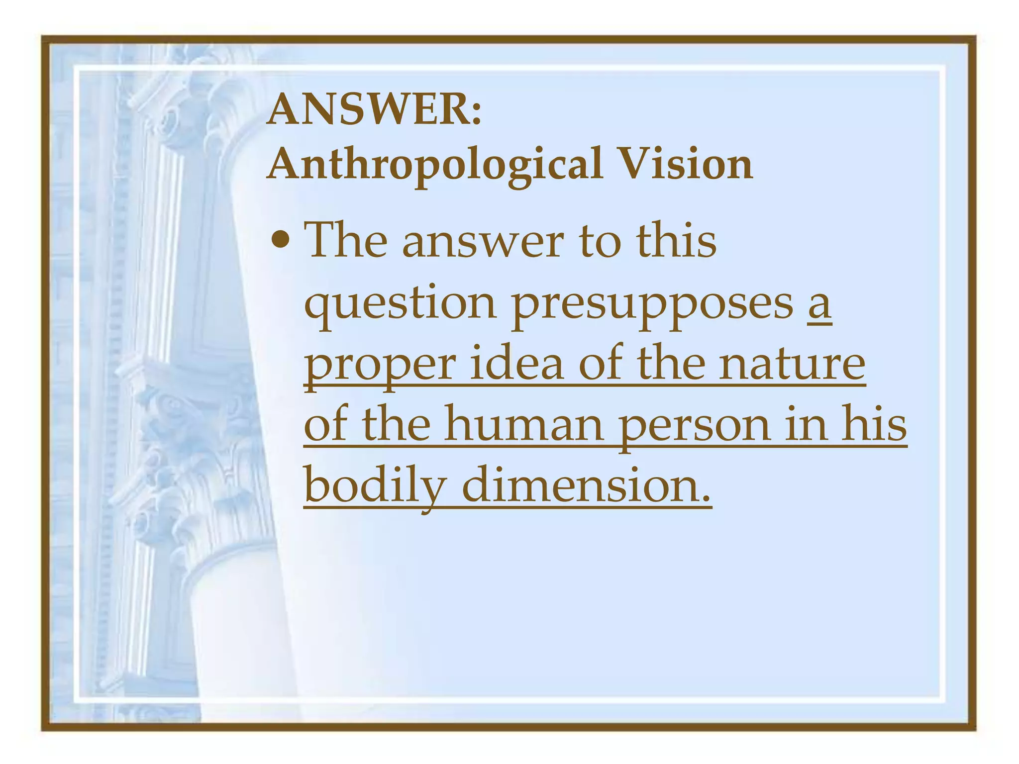 ANSWER:
Anthropological Vision
•The answer to this
question presupposes a
proper idea of the nature
of the human person in his
bodily dimension.
 