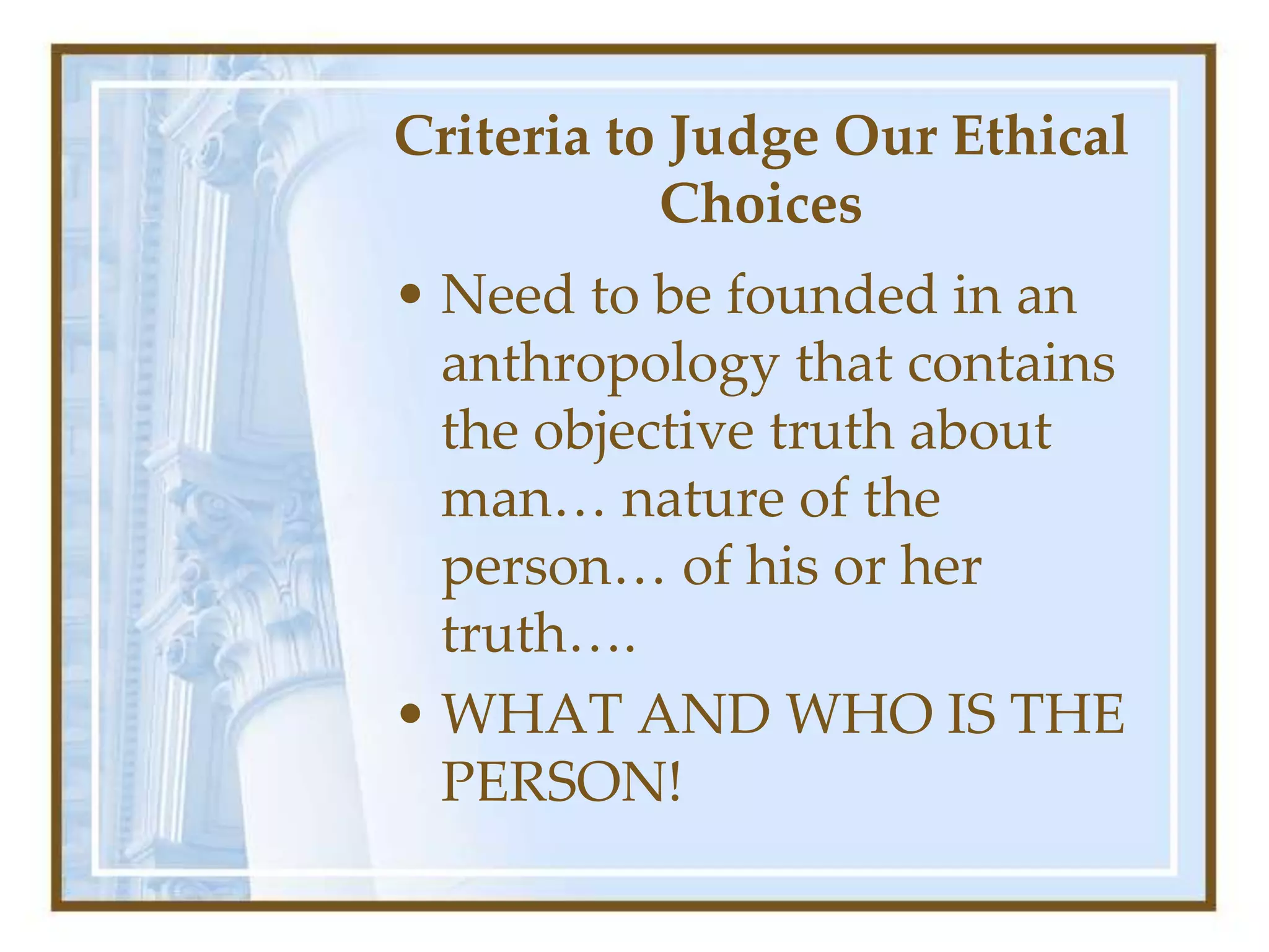 Criteria to Judge Our Ethical
Choices
• Need to be founded in an
anthropology that contains
the objective truth about
man… nature of the
person… of his or her
truth….
• WHAT AND WHO IS THE
PERSON!
 