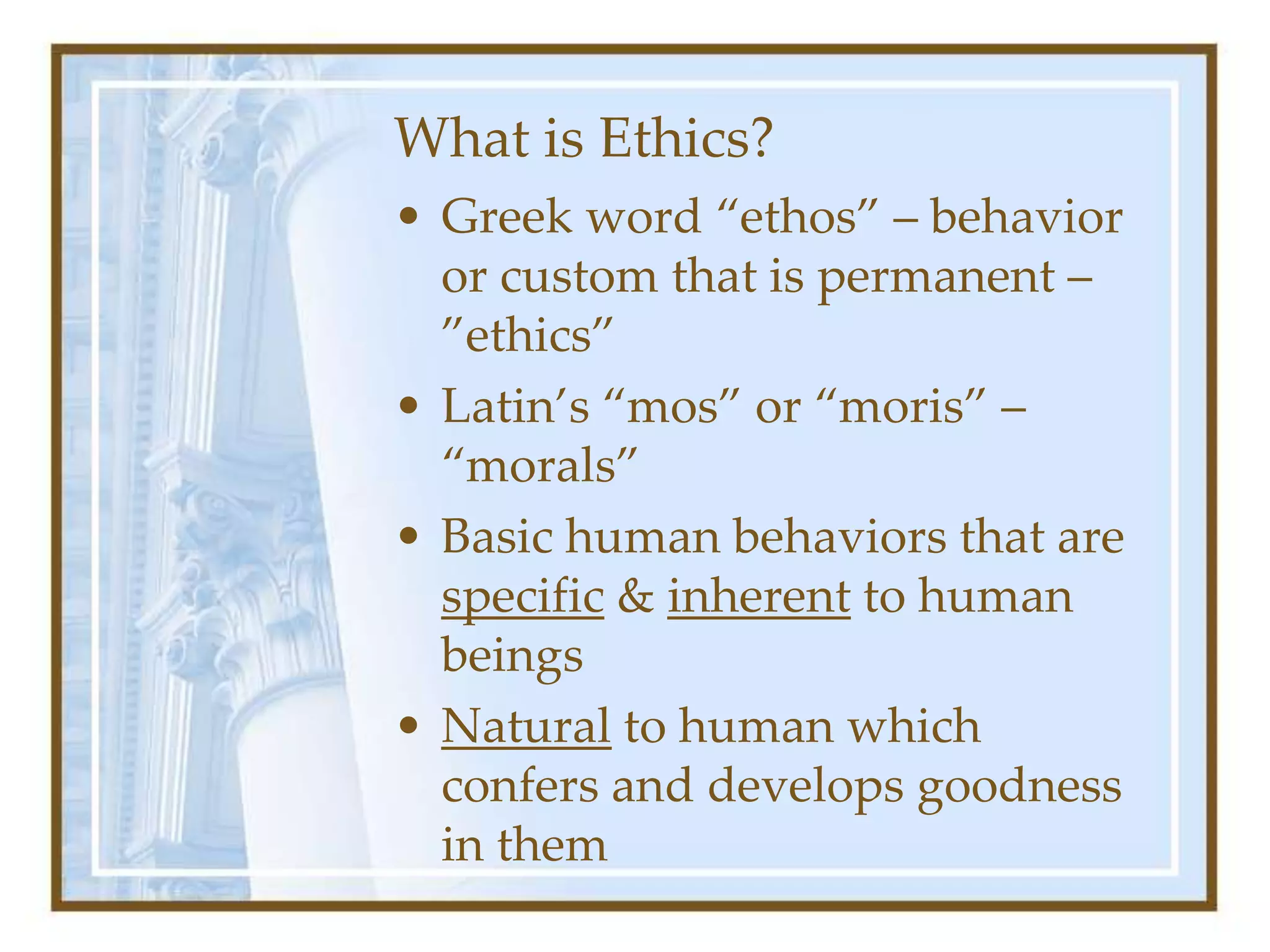What is Ethics?
• Greek word “ethos” – behavior
or custom that is permanent –
”ethics”
• Latin’s “mos” or “moris” –
“morals”
• Basic human behaviors that are
specific & inherent to human
beings
• Natural to human which
confers and develops goodness
in them
 