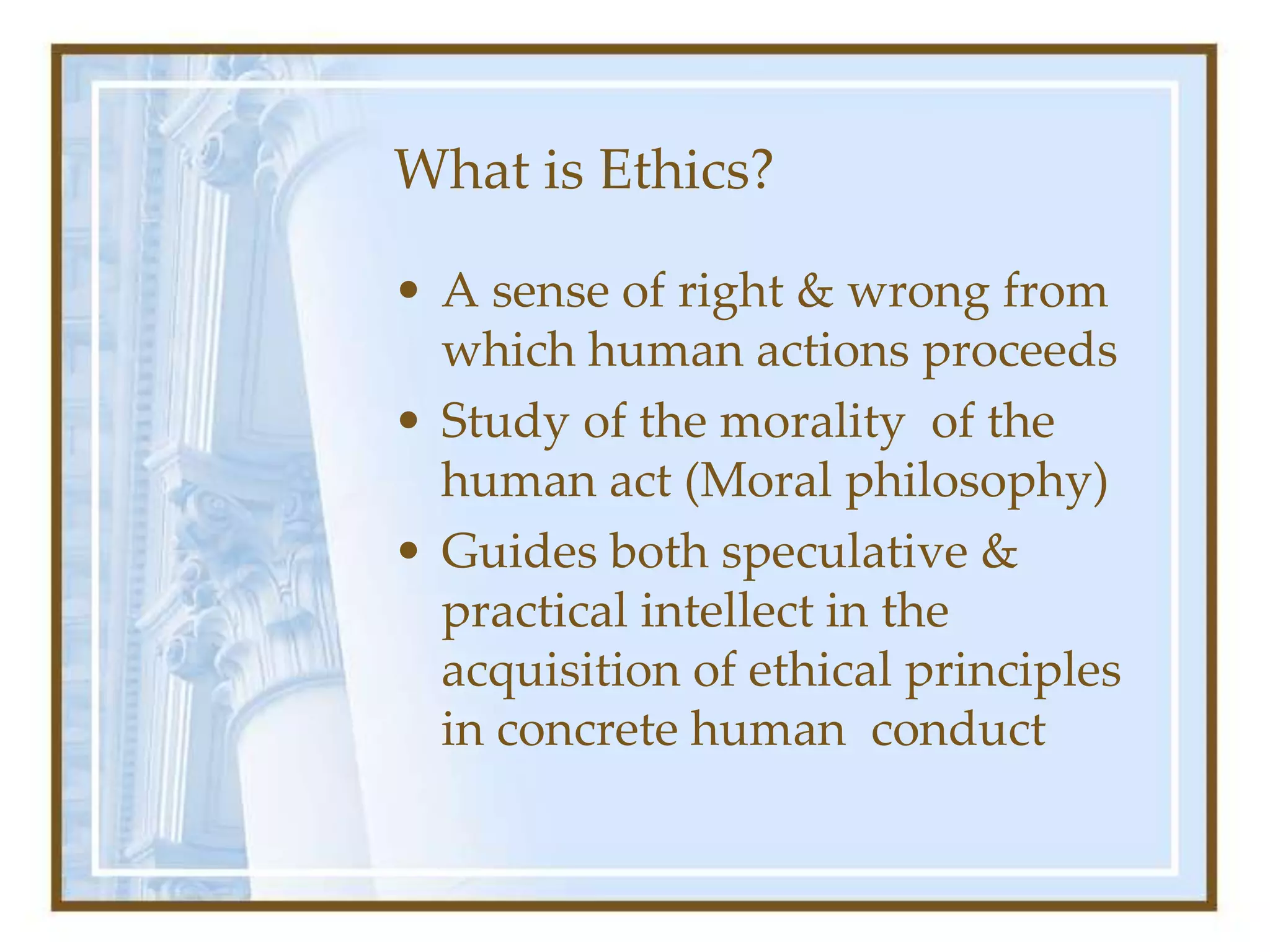 What is Ethics?
• A sense of right & wrong from
which human actions proceeds
• Study of the morality of the
human act (Moral philosophy)
• Guides both speculative &
practical intellect in the
acquisition of ethical principles
in concrete human conduct
 