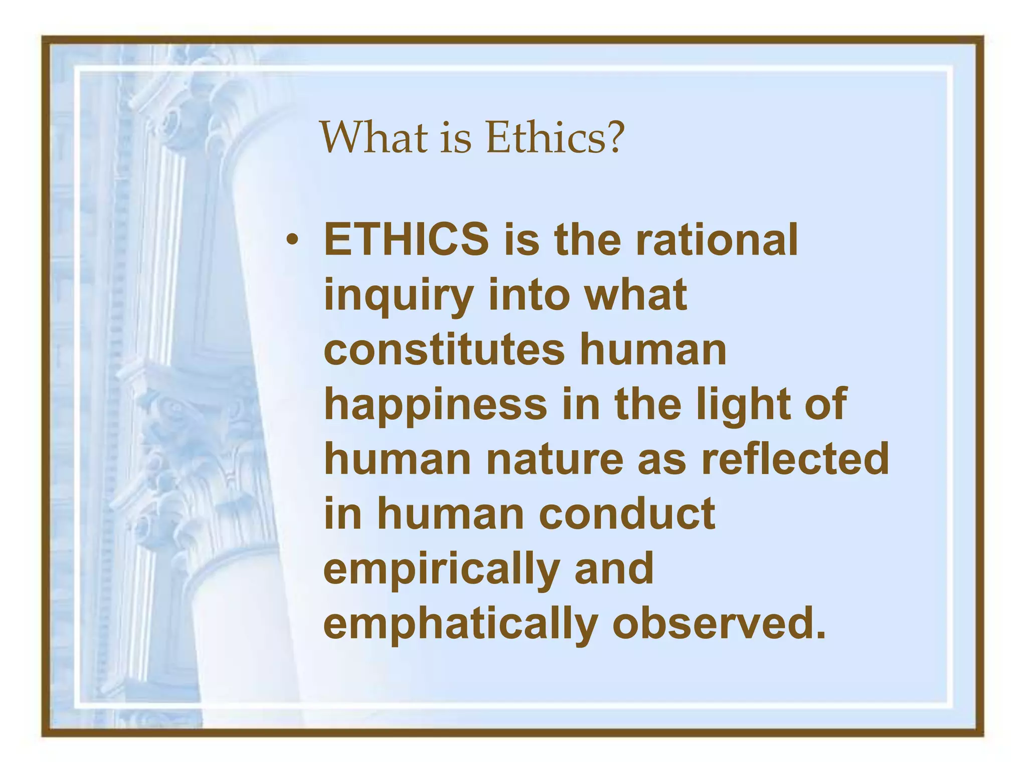 What is Ethics?
• ETHICS is the rational
inquiry into what
constitutes human
happiness in the light of
human nature as reflected
in human conduct
empirically and
emphatically observed.
 