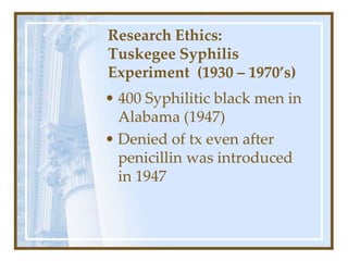 Research Ethics:
Tuskegee Syphilis
Experiment (1930 – 1970’s)
• 400 Syphilitic black men in
Alabama (1947)
• Denied of tx even after
penicillin was introduced
in 1947
 