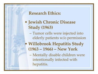 Research Ethics:
• Jewish Chronic Disease
Study (1963)
– Tumor cells were injected into
elderly patients w/o permission
• Willobrook Hepatitis Study
(1963 – 1966) – New York
– Mentally disable children were
intentionally infected with
hepatitis.
 