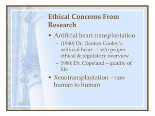 Ethical Concerns From
Research
• Artificial heart transplantation
– (1960) Dr. Denton Cooley’s
artificial heart -- w/o proper
ethical & regulatory overview
– 1980: Dr. Copeland – quality of
life
• Xenotransplantation – non
human to human
 