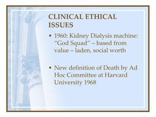CLINICAL ETHICAL
ISSUES
• 1960: Kidney Dialysis machine:
“God Squad” – based from
value – laden, social worth
• New definition of Death by Ad
Hoc Committee at Harvard
University 1968
 