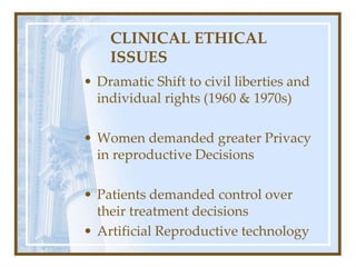 CLINICAL ETHICAL
ISSUES
• Dramatic Shift to civil liberties and
individual rights (1960 & 1970s)
• Women demanded greater Privacy
in reproductive Decisions
• Patients demanded control over
their treatment decisions
• Artificial Reproductive technology
 