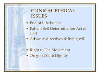 CLINICAL ETHICAL
ISSUES
• End of Life Issues:
• Patient Self Determination Act of
1991
• Advance directives & living will
• Right to Die Movement
• Oregon Death Dignity
 