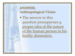 ANSWER:
Anthropological Vision
•The answer to this
question presupposes a
proper idea of the nature
of the human person in his
bodily dimension.
 