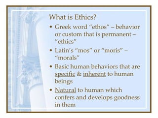 What is Ethics?
• Greek word “ethos” – behavior
or custom that is permanent –
”ethics”
• Latin’s “mos” or “moris” –
“morals”
• Basic human behaviors that are
specific & inherent to human
beings
• Natural to human which
confers and develops goodness
in them
 