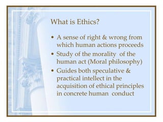 What is Ethics?
• A sense of right & wrong from
which human actions proceeds
• Study of the morality of the
human act (Moral philosophy)
• Guides both speculative &
practical intellect in the
acquisition of ethical principles
in concrete human conduct
 
