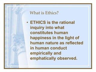 What is Ethics?
• ETHICS is the rational
inquiry into what
constitutes human
happiness in the light of
human nature as reflected
in human conduct
empirically and
emphatically observed.
 