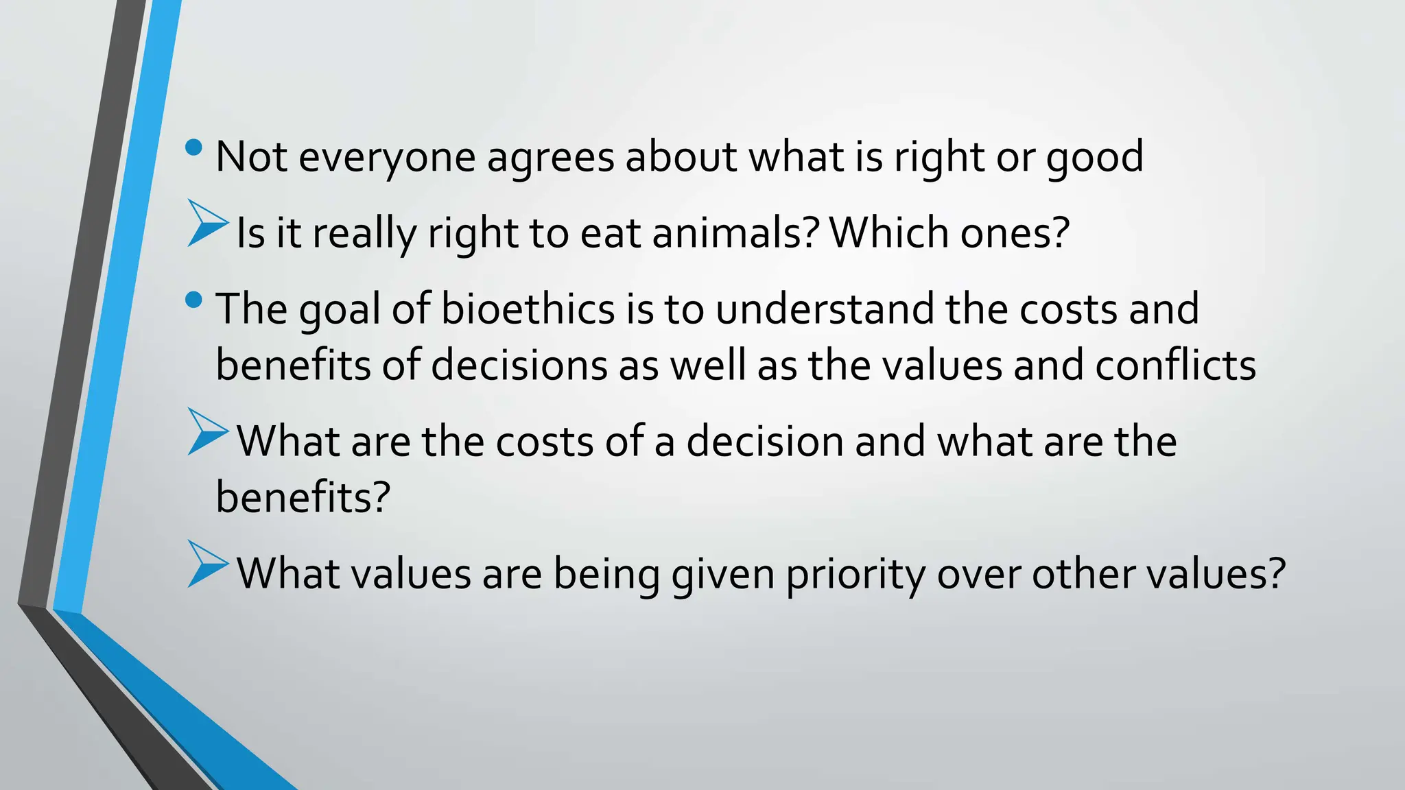 •Not everyone agrees about what is right or good
Is it really right to eat animals?Which ones?
•The goal of bioethics is to understand the costs and
benefits of decisions as well as the values and conflicts
What are the costs of a decision and what are the
benefits?
What values are being given priority over other values?
 