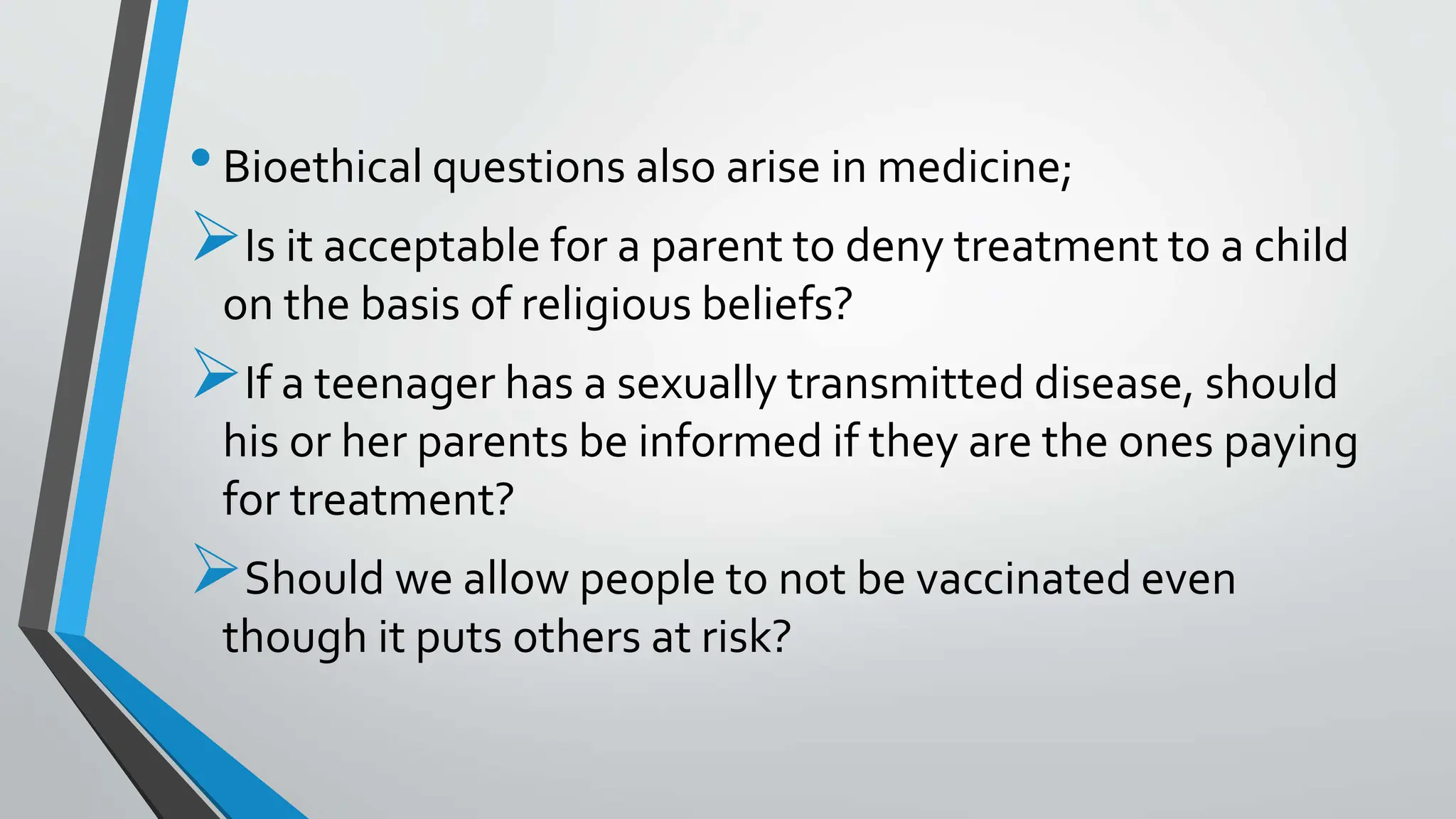 •Bioethical questions also arise in medicine;
Is it acceptable for a parent to deny treatment to a child
on the basis of religious beliefs?
If a teenager has a sexually transmitted disease, should
his or her parents be informed if they are the ones paying
for treatment?
Should we allow people to not be vaccinated even
though it puts others at risk?
 