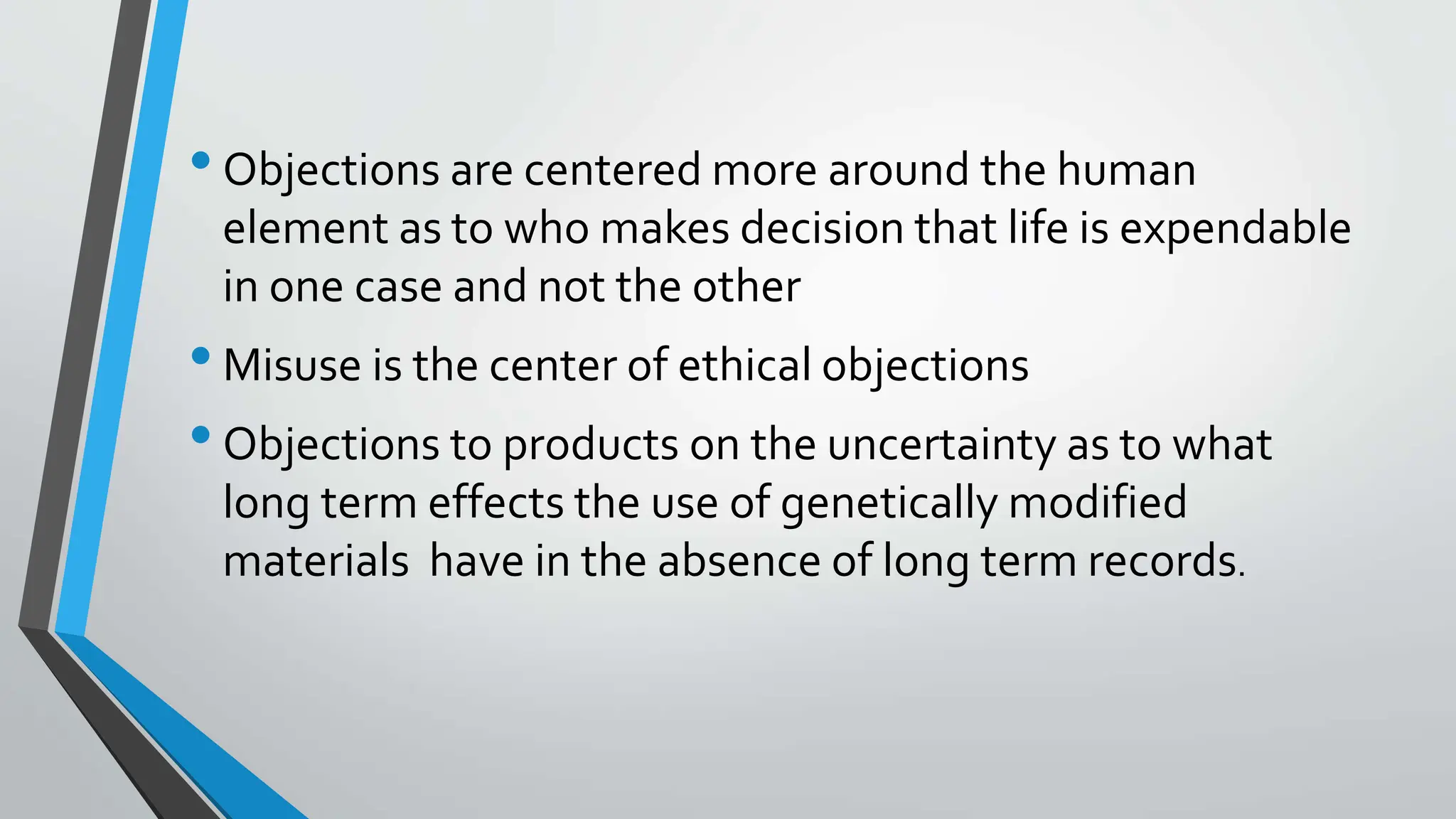 •Objections are centered more around the human
element as to who makes decision that life is expendable
in one case and not the other
•Misuse is the center of ethical objections
•Objections to products on the uncertainty as to what
long term effects the use of genetically modified
materials have in the absence of long term records.
 