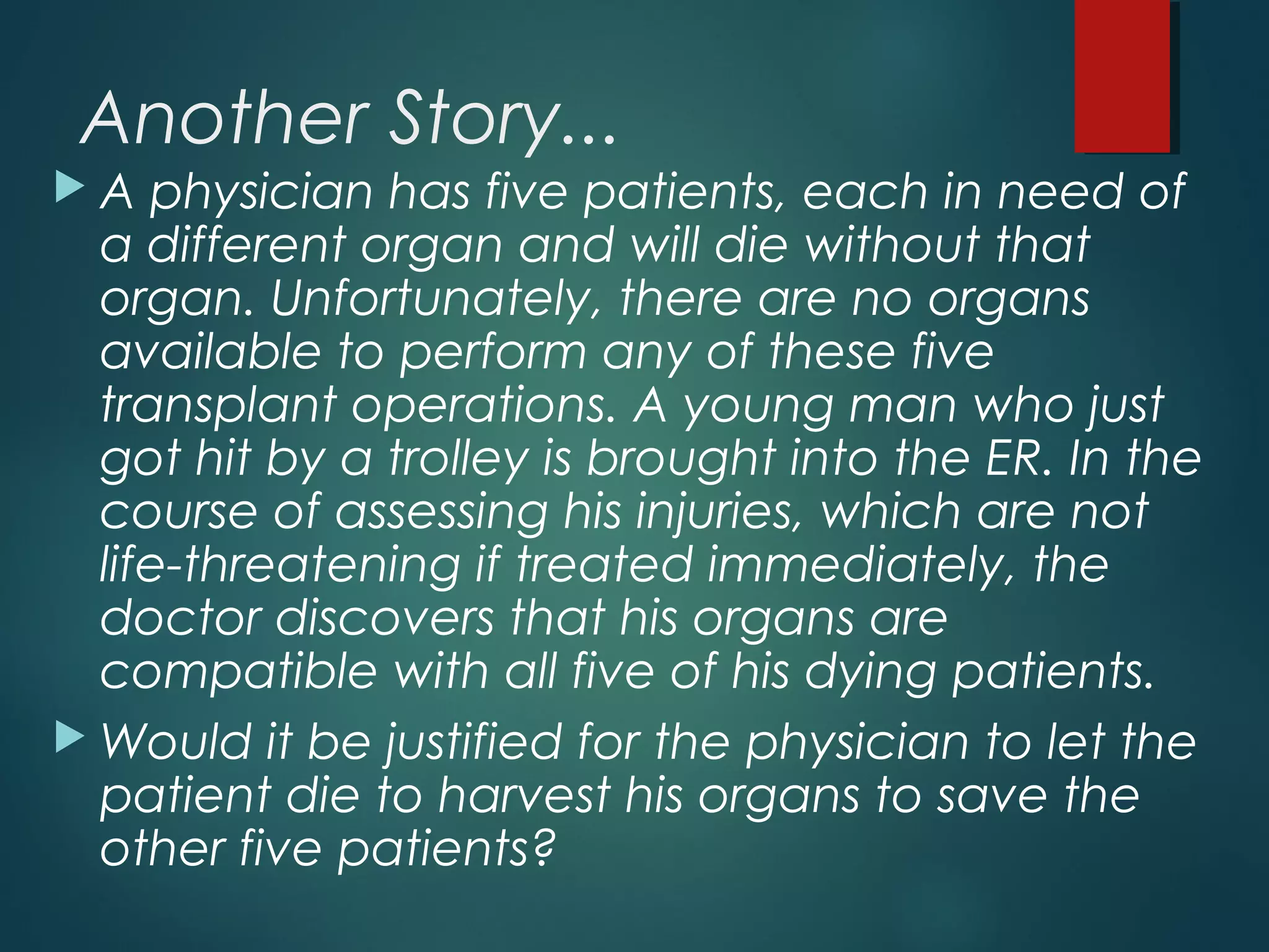 Another Story...
 A physician has five patients, each in need of
a different organ and will die without that
organ. Unfortunately, there are no organs
available to perform any of these five
transplant operations. A young man who just
got hit by a trolley is brought into the ER. In the
course of assessing his injuries, which are not
life-threatening if treated immediately, the
doctor discovers that his organs are
compatible with all five of his dying patients.
 Would it be justified for the physician to let the
patient die to harvest his organs to save the
other five patients?
 