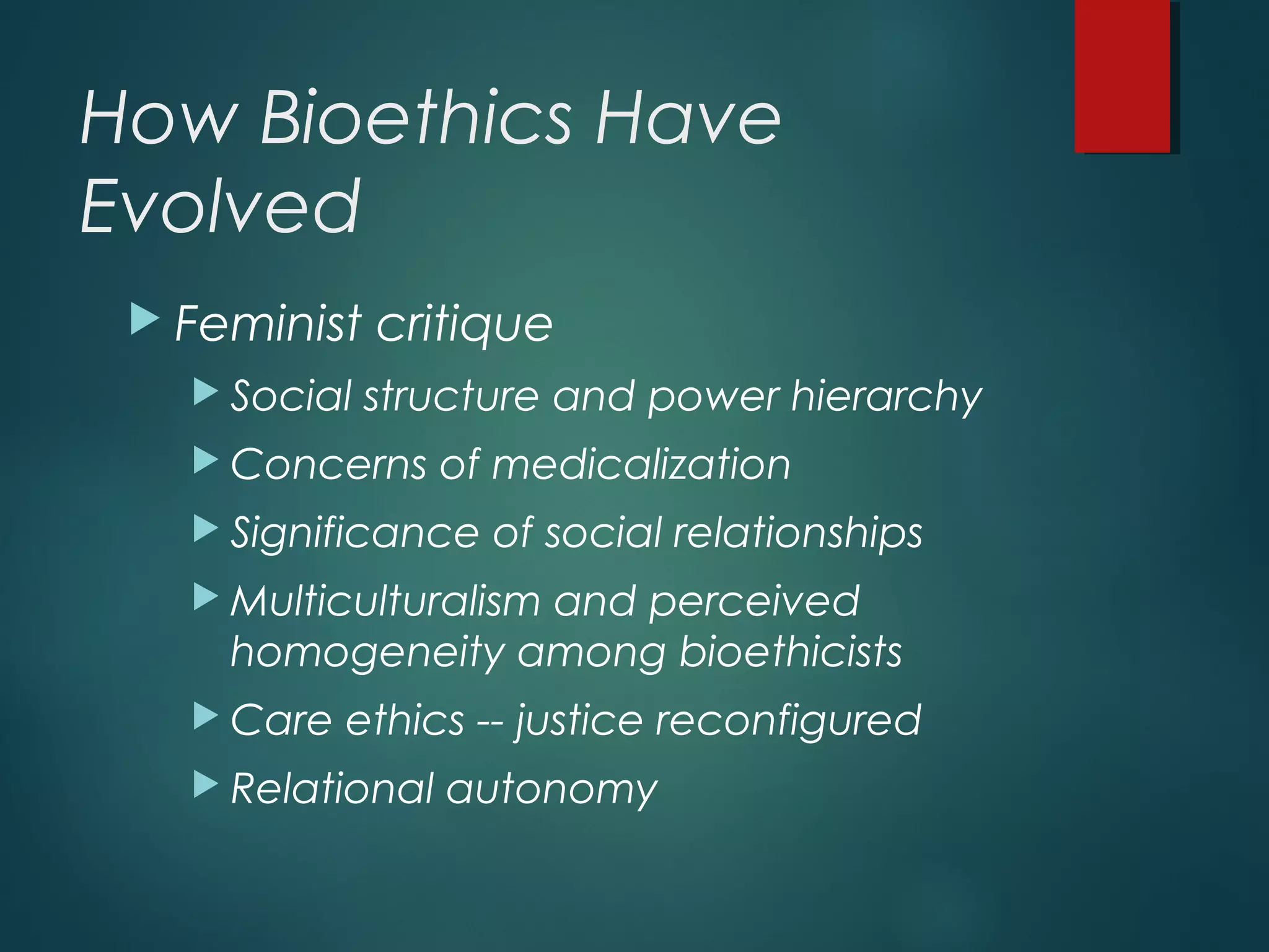 How Bioethics Have
Evolved
 Feminist critique
 Social structure and power hierarchy
 Concerns of medicalization
 Significance of social relationships
 Multiculturalism and perceived
homogeneity among bioethicists
 Care ethics -- justice reconfigured
 Relational autonomy
 