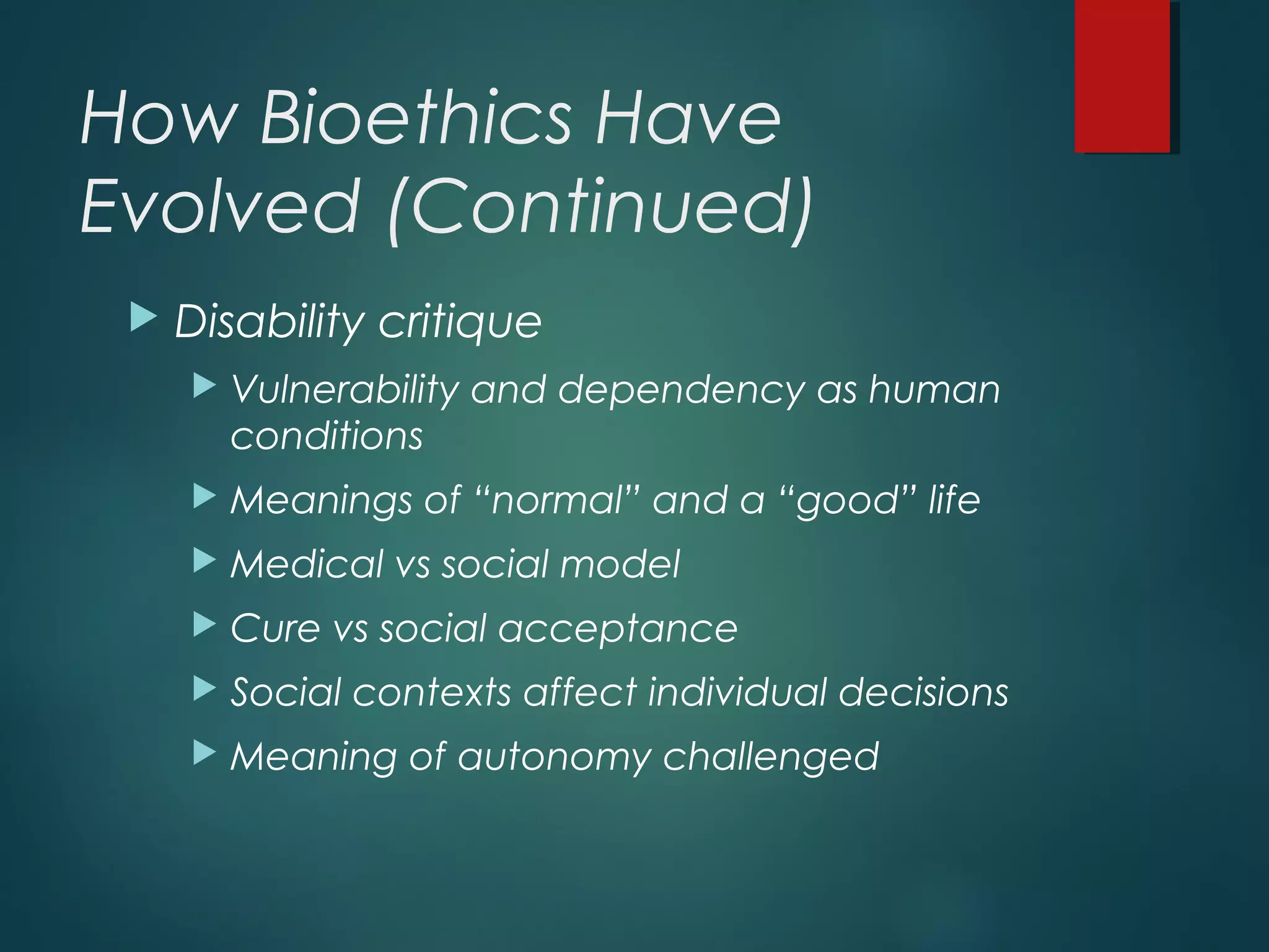 How Bioethics Have
Evolved (Continued)
 Disability critique
 Vulnerability and dependency as human
conditions
 Meanings of “normal” and a “good” life
 Medical vs social model
 Cure vs social acceptance
 Social contexts affect individual decisions
 Meaning of autonomy challenged
 