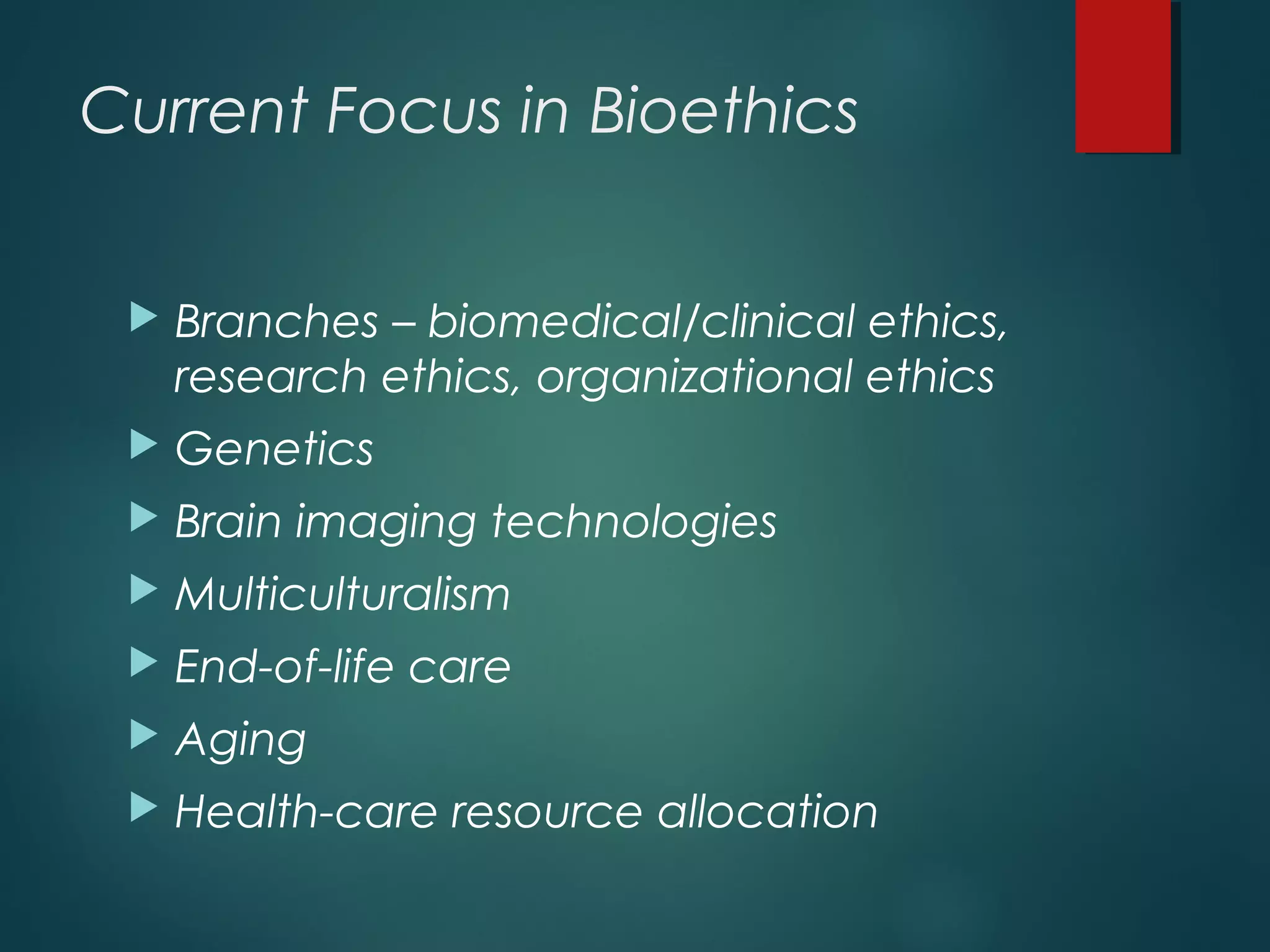 Current Focus in Bioethics
 Branches – biomedical/clinical ethics,
research ethics, organizational ethics
 Genetics
 Brain imaging technologies
 Multiculturalism
 End-of-life care
 Aging
 Health-care resource allocation
 